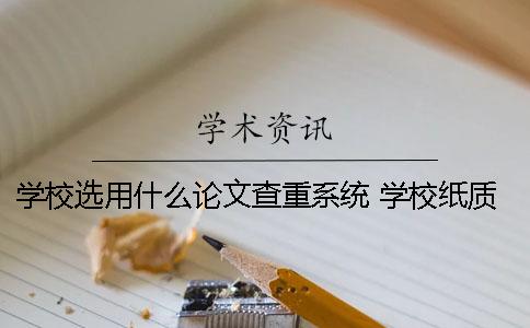 学校选用什么论文查重系统 学校纸质版的论文有什么用