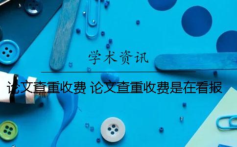 论文查重收费 论文查重收费是在看报告时收费吗