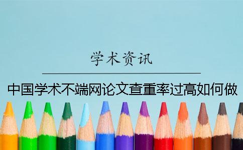 中国学术不端网论文查重率过高如何做？