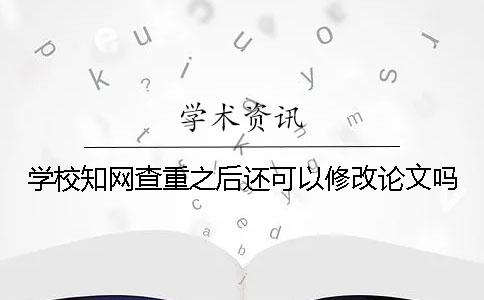 学校知网查重之后还可以修改论文吗