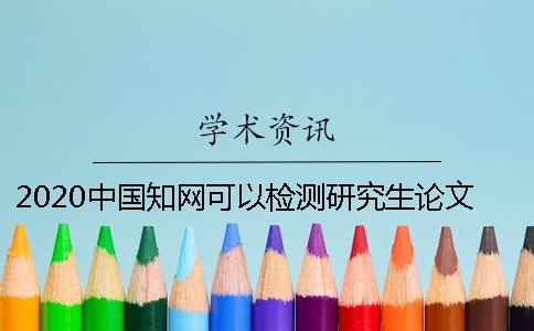 2020中国知网可以检测研究生论文吗？ 知网研究生论文检测范围