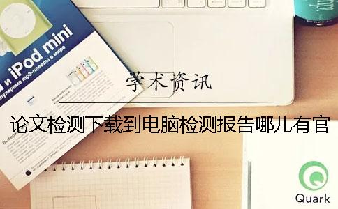 论文检测下载到电脑检测报告哪儿有官网验证是否真的