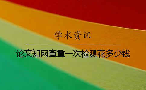 论文知网查重一次检测花多少钱